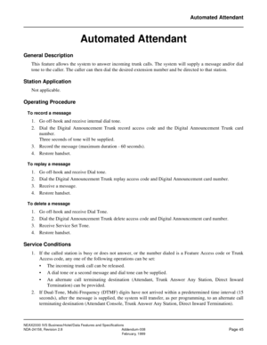 Page 72NEAX2000 IVS Business/Hotel/Data Features and Specifications
NDA-24158, Revision 2.8 Addendum-008
Page 45February, 1999
Automated Attendant
Automated Attendant
General Description
This feature allows the system to answer incoming trunk calls. The system will supply a message and/or dial
tone to the caller. The caller can then dial the desired extension number and be directed to that station.
Station Application
Not applicable.
Operating Procedure
To record a message
1. Go off-hook and receive internal...