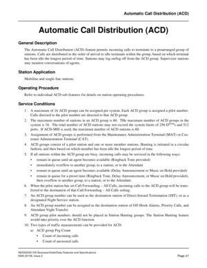 Page 74NEAX2000 IVS Business/Hotel/Data Features and Specifications
NDA-24158, Issue 2
Page 47
Automatic Call Distribution (ACD)
Automatic Call Distribution (ACD)
General Description
The Automatic Call Distribution (ACD) feature permits incoming calls to terminate to a prearranged group of
stations. Calls are distributed in the order of arrival to idle terminals within the group, based on which terminal
has been idle the longest period of time. Stations may log on/log off from the ACD group. Supervisor...