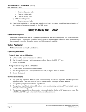 Page 75NEAX2000 IVS Business/Hotel/Data Features and Specifications
Page 48NDA-24158, Issue 2
Automatic Call Distribution (ACD)
Busy In/Busy Out – ACD
• Count of abandoned calls
• Count of waiting calls
• Count of all busy calls
b) ACD station Peg count
• Count of answered calls
11. Upon initial installation, or after a system initialization (reset), each agent must lift and restore handset (of
their station) to begin receiving calls for the ACD group.
Busy In/Busy Out – ACD
General Description
This feature...