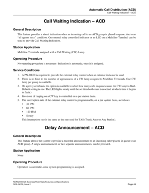 Page 76NEAX2000 IVS Business/Hotel/Data Features and Specifications
NDA-24158, Issue 2
Page 49
Automatic Call Distribution (ACD)
Call Waiting Indication – ACD
Call Waiting Indication – ACD
General Description
This feature provides a visual indication when an incoming call to an ACD group is placed in queue, due to an
“all agents busy” condition. On external relay controlled indicator or an LED on a Multiline Terminal can be
used to provide Call Waiting Indication.
Station Application
Multiline Terminals...