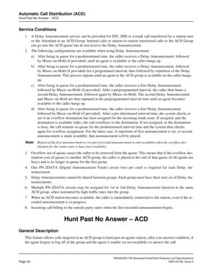 Page 77NEAX2000 IVS Business/Hotel/Data Features and Specifications
Page 50NDA-24158, Issue 2
Automatic Call Distribution (ACD)
Hunt Past No Answer – ACD
Service Conditions
1. A Delay Announcement service can be provided for DIT, DID or a trunk call transferred by a station user
or the Attendant to an ACD Group. Internal calls or station-to-station transferred calls to the ACD Group
can go into the ACD queue but do not receive the Delay Announcement.
2. The following configurations are available when using...