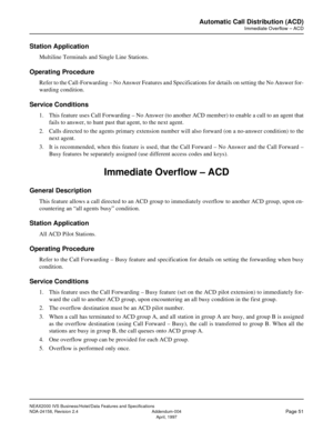 Page 78NEAX2000 IVS Business/Hotel/Data Features and Specifications
NDA-24158, Revision 2.4 Addendum-004
Page 51April, 1997
Automatic Call Distribution (ACD)
Immediate Overflow – ACD
Station Application
Multiline Terminals and Single Line Stations.
Operating Procedure
Refer to the Call-Forwarding – No Answer Features and Specifications for details on setting the No Answer for-
warding condition.
Service Conditions
1. This feature uses Call Forwarding – No Answer (to another ACD member) to enable a call to an...