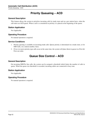 Page 79NEAX2000 IVS Business/Hotel/Data Features and Specifications
Page 52NDA-24158, Issue 2
Automatic Call Distribution (ACD)
Priority Queueing – ACD
Priority Queueing – ACD
General Description
This feature allows the system to prioritize incoming calls by trunk route and on a per station basis, when the
call enters an ACD queue. When a call is a considered as priority it is placed at the beginning of the queue.
Station Application
Not Applicable.
Operating Procedure
No manual operation is required.
Service...