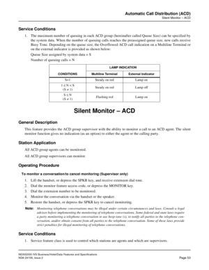 Page 80NEAX2000 IVS Business/Hotel/Data Features and Specifications
NDA-24158, Issue 2
Page 53
Automatic Call Distribution (ACD)
Silent Monitor – ACD
Service Conditions
1. The maximum number of queuing in each ACD group (hereinafter called Queue Size) can be specified by
the system data. When the number of queuing calls reaches the preassigned queue size, new calls receive
Busy Tone. Depending on the queue size, the Overflowed ACD call indication on a Multiline Terminal or
on the external indicator is provided...