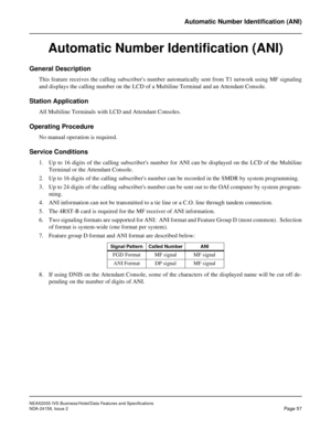 Page 84NEAX2000 IVS Business/Hotel/Data Features and Specifications
NDA-24158, Issue 2
Page 57
Automatic Number Identification (ANI)
Automatic Number Identification (ANI)
General Description
This feature receives the calling subscribers number automatically sent from T1 network using MF signaling
and displays the calling number on the LCD of a Multiline Terminal and an Attendant Console.
Station Application
All Multiline Terminals with LCD and Attendant Consoles.
Operating Procedure
No manual operation is...