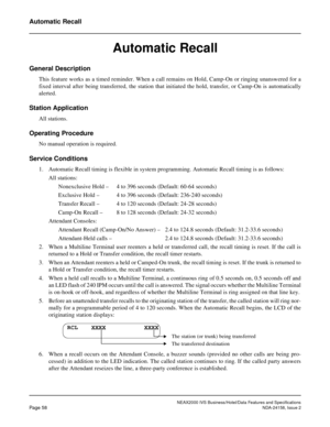 Page 85NEAX2000 IVS Business/Hotel/Data Features and Specifications
Page 58NDA-24158, Issue 2
Automatic Recall
Automatic Recall
General Description
This feature works as a timed reminder. When a call remains on Hold, Camp-On or ringing unanswered for a
fixed interval after being transferred, the station that initiated the hold, transfer, or Camp-On is automatically
alerted.
Station Application
All stations.
Operating Procedure
No manual operation is required.
Service Conditions
1. Automatic Recall timing is...