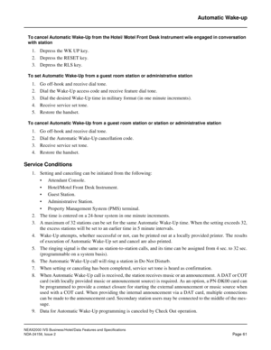 Page 88NEAX2000 IVS Business/Hotel/Data Features and Specifications
NDA-24158, Issue 2
Page 61
Automatic Wake-up
To cancel Automatic Wake-Up from the Hotel/ Motel Front Desk Instrument wile engaged in conversation 
with station
1. Depress the WK UP key.
2. Depress the RESET key.
3. Depress the RLS key.
To set Automatic Wake-Up from a guest room station or administrative station
1. Go off-hook and receive dial tone.
2. Dial the Wake-Up access code and receive feature dial tone.
3. Dial the desired Wake-Up time...