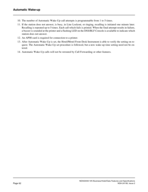 Page 89NEAX2000 IVS Business/Hotel/Data Features and Specifications
Page 62NDA-24158, Issue 2
Automatic Wake-up
10. The number of Automatic Wake-Up call attempts is programmable from 1 to 5 times.
11. If the station does not answer, is busy, in Line Lockout, or ringing, recalling is initiated one minute later.
Recalling is repeated up to 5 times. Each call which fails is printed. When the final attempt results in failure,
a buzzer is sounded at the printer and a flashing LED on the DSS/BLF Console is available...