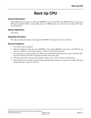 Page 90NEAX2000 IVS Business/Hotel/Data Features and Specifications
NDA-24158, Revision 2.5 Addendum-005
Page 62-1October, 1997
Back Up CPU
Back Up CPU 
General Description
NEAX2000 IVS can provide two MP cards (MP0/MP1). One of these MP cards (MP0) functions as the active
MP card and another (MP1) as the standby; however, if MP0 becomes out of order for any reason, MP1 starts
up automatically.
Station Application
All stations
Operating Procedure
The same operating procedures as the regular NEAX2000 IVS apply...