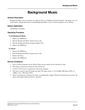 Page 91NEAX2000 IVS Business/Hotel/Data Features and Specifications
NDA-24158, Issue 2
Page 63
Background Music
Background Music
General Description
Background Music can be provided on a dial-up basis over Multiline Terminal speakers. Incoming voice an-
nouncements, ringing and recalls override Background Music. Up to 10 music programs can be offered.
Station Application
All Multiline Terminals.
Operating Procedure
To set Background Music
1. Depress the SPKR key.
2. Dial the Background Music feature access...