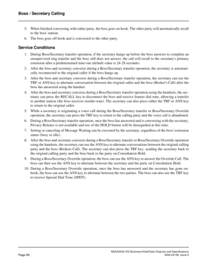 Page 94NEAX2000 IVS Business/Hotel/Data Features and Specifications
Page 66NDA-24158, Issue 2
Boss / Secretary Calling
5. When finished conversing with either party, the boss goes on hook. The other party will automatically recall
to the boss station.
6. The boss goes off hook and is convected to the other party.
Service Conditions
1. During Boss/Secretary transfer operation, if the secretary hangs up before the boss answers to complete an
unsupervised ring transfer and the boss still does not answer, the call...