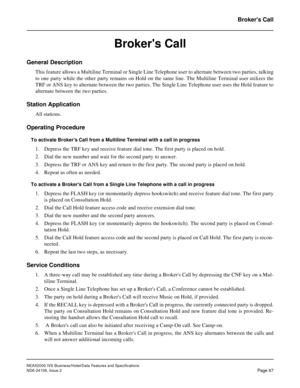 Page 95NEAX2000 IVS Business/Hotel/Data Features and Specifications
NDA-24158, Issue 2
Page 67
Brokers Call
Brokers Call
General Description
This feature allows a Multiline Terminal or Single Line Telephone user to alternate between two parties, talking
to one party while the other party remains on Hold on the same line. The Multiline Terminal user utilizes the
TRF or ANS key to alternate between the two parties. The Single Line Telephone user uses the Hold feature to
alternate between the two parties.
Station...