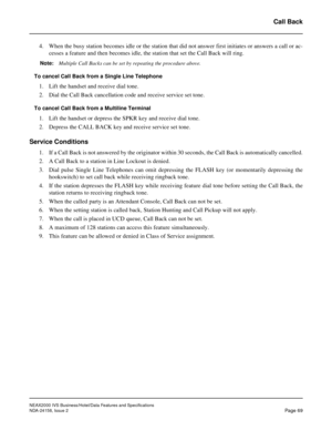 Page 97NEAX2000 IVS Business/Hotel/Data Features and Specifications
NDA-24158, Issue 2
Page 69
Call Back
4. When the busy station becomes idle or the station that did not answer first initiates or answers a call or ac-
cesses a feature and then becomes idle, the station that set the Call Back will ring.
Note:Multiple Call Backs can be set by repeating the procedure above.
To cancel Call Back from a Single Line Telephone
1. Lift the handset and receive dial tone.
2. Dial the Call Back cancellation code and...