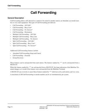 Page 98NEAX2000 IVS Business/Hotel/Data Features and Specifications
Page 70Addendum-006 NDA-24158, Revision 2.6
November, 1997
Call Forwarding
Call Forwarding
General Description
Call Forwarding allows calls directed to a station to be routed to another station, an Attendant, an outside num-
ber or voice mail equipment. The types of Call Forwarding provided are:
•Call Forwarding – All Calls*
•Call Forwarding – Busy Line*
•Call Forwarding – No Answer*
•Call Forwarding – Destination
•Multiple Call Forwarding –...