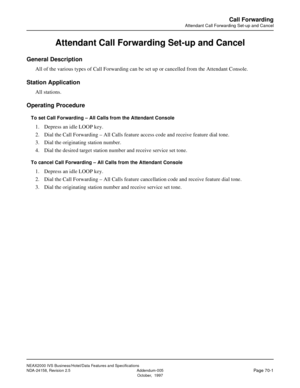 Page 99NEAX2000 IVS Business/Hotel/Data Features and Specifications
NDA-24158, Revision 2.5 Addendum-005
Page 70-1October,  1997
Call Forwarding
Attendant Call Forwarding Set-up and Cancel
Attendant Call Forwarding Set-up and Cancel
General Description
All of the various types of Call Forwarding can be set up or cancelled from the Attendant Console.
Station Application
All stations.
Operating Procedure
To set Call Forwarding – All Calls from the Attendant Console
1. Depress an idle LOOP key.
2. Dial the Call...