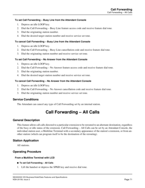 Page 100NEAX2000 IVS Business/Hotel/Data Features and Specifications
NDA-24158, Issue 2
Page 71
Call Forwarding
Call Forwarding – All Calls
To set Call Forwarding – Busy Line from the Attendant Console
1. Depress an idle LOOP key.
2. Dial the Call Forwarding – Busy Line feature access code and receive feature dial tone.
3. Dial the originating station number.
4. Dial the desired target station number and receive service set tone.
To cancel Call Forwarding – Busy Line from the Attendant Console
1. Depress an idle...