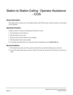 Page 101NEAX2000 IVS CCIS Features and Specifications
Page 90NDA-24159, Issue 2
Station-to-Station Calling - Operator Assistance 
- CCIS
General Description
This feature allows a station user to call another station in the CCIS network, with the assistance of an Attendant
Console operator.
Operating Procedure
To place a Station-To-Station Call through the Attendant Console:
1. Lift the handset; receive dial tone.
2. Dial the operator access code.
3. Relay the desired station number to the Attendant.
4. The...