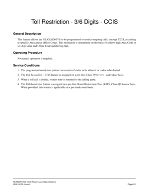 Page 102NEAX2000 IVS CCIS Features and Specifications
NDA-24159, Issue 2
Page 91
Toll Restriction - 3/6 Digits - CCIS
General Description
This feature allows the NEAX2000 IVS to be programmed to restrict outgoing calls, through CCIS, according
to specific Area and/or Office Codes. This restriction is determined on the basis of a three-digit Area Code or
six-digit Area and Office Code numbering plan.
Operating Procedure
No manual operation is required.
Service Conditions
1. The programmed restriction pattern can...