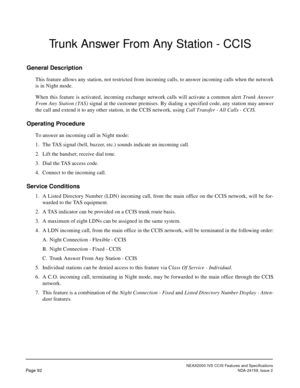 Page 103NEAX2000 IVS CCIS Features and Specifications
Page 92NDA-24159, Issue 2
Trunk Answer From Any Station - CCIS
General Description
This feature allows any station, not restricted from incoming calls, to answer incoming calls when the network
is in Night mode.
When this feature is activated, incoming exchange network calls will activate a common alert Trunk Answer
From Any Station (TAS) signal at the customer premises. By dialing a specified code, any station may answer
the call and extend it to any other...