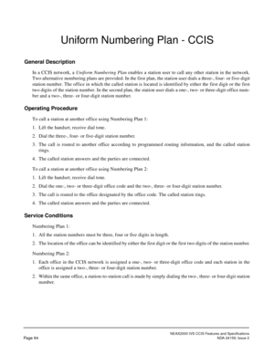 Page 105NEAX2000 IVS CCIS Features and Specifications
Page 94NDA-24159, Issue 2
Uniform Numbering Plan - CCIS
General Description
In a CCIS network, a Uniform Numbering Plan enables a station user to call any other station in the network.
Two alternative numbering plans are provided. In the first plan, the station user dials a three-, four- or five-digit
station number. The office in which the called station is located is identified by either the first digit or the first
two digits of the station number. In the...