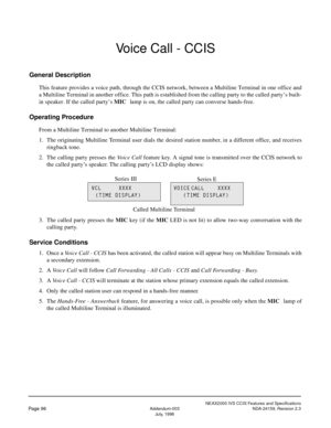 Page 107NEAX2000 IVS CCIS Features and Specifications
Page 96Addendum-003 NDA-24159, Revision 2.3
July, 1998
Voice Call - CCIS
General Description
This feature provides a voice path, through the CCIS network, between a Multiline Terminal in one office and
a Multiline Terminal in another office. This path is established from the calling party to the called party’s built-
in speaker. If the called party’s MIC
 lamp is on, the called party can converse hands-free.
Operating Procedure
From a Multiline Terminal to...