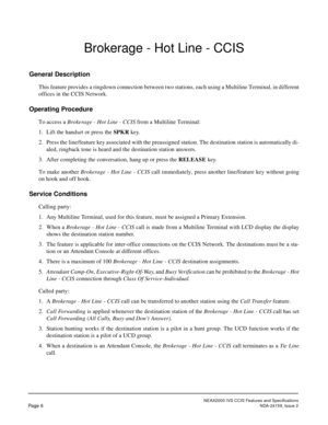 Page 13NEAX2000 IVS CCIS Features and Specifications
Page 6NDA-24159, Issue 2
Brokerage - Hot Line - CCIS
General Description
This feature provides a ringdown connection between two stations, each using a Multiline Terminal, in different
offices in the CCIS Network.
Operating Procedure
To access a Brokerage - Hot Line - CCIS from a Multiline Terminal:
1. Lift the handset or press the SPKR key.
2. Press the line/feature key associated with the preassigned station. The destination station is automatically di-...