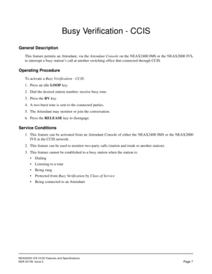 Page 14NEAX2000 IVS CCIS Features and Specifications
NDA-24159, Issue 2
Pa ge  7
Busy Verification - CCIS
General Description
This feature permits an Attendant, via the Attendant Console on the NEAX2400 IMS or the NEAX2000 IVS,
to interrupt a busy station’s call at another switching office that connected through CCIS.
Operating Procedure
To activate a Busy Verification - CCIS:
1. Press an idle LOOP key.
2. Dial the desired station number; receive busy tone.
3. Press the BV key.
4. A two-burst tone is sent to...