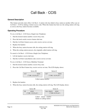 Page 17NEAX2000 IVS CCIS Features and Specifications
Page 10Addendum-003 NDA-24159, Revision 2.3
July, 1998
Call Back - CCIS
General Description
This feature provides inter-office Call Back. A station who has dialed a busy station at another office can set
Call Back - CCIS by dialing a feature access code. When this feature has been set, the setting station will ring
as soon as the busy station becomes available.
Operating Procedure
To set a Call Back - CCIS from a Single Line Telephone:
1. Dial the desired...