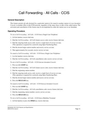 Page 22NEAX2000 IVS CCIS Features and Specifications
NDA-24159, Issue 2
Page 15
Call Forwarding - All Calls - CCIS
General Description
This feature permits all calls destined for a particular station to be routed to another station or to an Attendant
Console, in another office in the CCIS network, regardless of the status (busy or idle) of the called station. The
activation and cancellation of this feature may be accomplished by either the station user or an Attendant.
Operating Procedure
To set a Call...