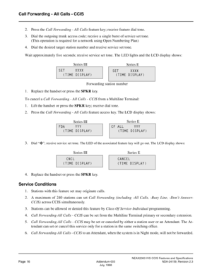 Page 23NEAX2000 IVS CCIS Features and Specifications
Page 16Addendum-003 NDA-24159, Revision 2.3
July, 1998
Call Forwarding - All Calls - CCIS
2. Press the Call Forwarding - All Calls feature key; receive feature dial tone.
3. Dial the outgoing trunk access code; receive a single burst of service set tone.
(This operation is required for a network using Open Numbering Plan)
4. Dial the desired target station number and receive service set tone.
Wait approximately five seconds; receive service set tone. The LED...