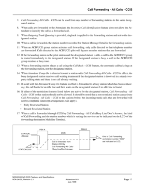 Page 24NEAX2000 IVS CCIS Features and Specifications
NDA-24159, Revision 2.3 Addendum-003
Page 17July, 1998
Call Forwarding - All Calls - CCIS
7.Call Forwarding-All Calls - CCIS can be used from any number of forwarding stations to the same desig-
nated station.
8. When calls are forwarded to the Attendant, the Incoming Call Identification feature does not allow the At-
tendant to identify the call as a forwarded call.
9. When Outgoing Trunk Queuing is provided, ringback is applied to the forwarding station and...
