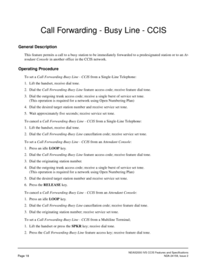 Page 26NEAX2000 IVS CCIS Features and Specifications
Page 18NDA-24159, Issue 2
Call Forwarding - Busy Line - CCIS
General Description
This feature permits a call to a busy station to be immediately forwarded to a predesignated station or to an At-
tendant Console in another office in the CCIS network.
Operating Procedure
To set a Call Forwarding-Busy Line - CCIS from a Single-Line Telephone:
1. Lift the handset, receive dial tone.
2. Dial the Call Forwarding-Busy Line feature access code; receive feature dial...