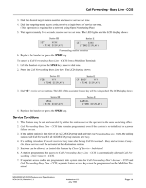 Page 27NEAX2000 IVS CCIS Features and Specifications
NDA-24159, Revision 2.3 Addendum-003
Page 19July, 1998
Call Forwarding - Busy Line - CCIS
3. Dial the desired target station number and receive service set tone.
4. Dial the outgoing trunk access code; receive a single burst of service set tone.
(This operation is required for a network using Open Numbering Plan)
5. Wait approximately five seconds; receive service set tone. The LED lights and the LCD display shows:
6. Replace the handset or press the SPKR...