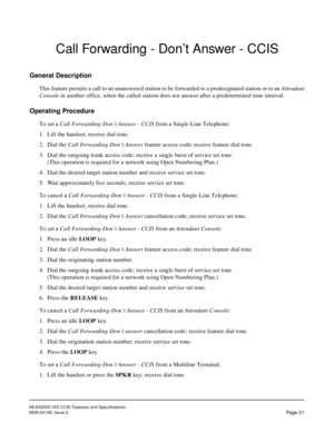 Page 30NEAX2000 IVS CCIS Features and Specifications
NDA-24159, Issue 2
Page 21
Call Forwarding - Don’t Answer - CCIS
General Description
This feature permits a call to an unanswered station to be forwarded to a predesignated station or to an Attendant
Console in another office, when the called station does not answer after a predetermined time interval.
Operating Procedure
To set a Call Forwarding-Don’t Answer - CCIS from a Single-Line Telephone:
1. Lift the handset; receive dial tone.
2. Dial the Call...