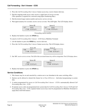 Page 31NEAX2000 IVS CCIS Features and Specifications
Page 22Addendum-003 NDA-24159, Revision 2.3
July, 1998
Call Forwarding - Don’t Answer - CCIS
2. Press the Call Forwarding-Don’t Answer feature access key; receive feature dial tone.
3. Dial the outgoing trunk access code; receive a single burst of service set tone.
(This operation is required for a network using Open Numbering Plan.)
4. Dial the desired target station number and receive service set tone.
5. Wait approximately five seconds; receive service set...