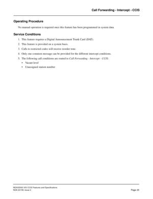 Page 35NEAX2000 IVS CCIS Features and Specifications
NDA-24159, Issue 2
Page 25
Call Forwarding - Intercept - CCIS
Operating Procedure
No manual operation is required once this feature has been programmed in system data.
Service Conditions
1. This feature requires a Digital Announcement Trunk Card (DAT).
2. This feature is provided on a system basis.
3. Calls to restricted codes will receive reorder tone.
4. Only one common message can be provided for the different intercept conditions.
5. The following call...