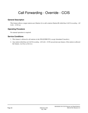 Page 36NEAX2000 IVS CCIS Features and Specifications
Page 26Addendum-003 NDA-24159, Revision 2.3
July, 1998
Call Forwarding - Override - CCIS
General Description
This feature allows a target station user (Station A) to call a station (Station B) which has Call Forwarding - All
Calls - CCIS set.
Operating Procedure
No manual operation is required.
Service Conditions
1. This feature is allowed to all stations in the NEAX2000 IVS, except Attendant Console(s).
2. Any station which has set Call Forwarding - All...