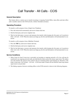 Page 37NEAX2000 IVS CCIS Features and Specifications
NDA-24159, Issue 2
Page 27
Call Transfer - All Calls - CCIS
General Description
This feature allows a station user to transfer incoming or outgoing Central Office, intra-office and inter-office
calls to another station in the CCIS network, without Attendant assistance.
Operating Procedure
To transfer a call in progress from a Single-Line Telephone:
1. Press the hookswitch momentarily and receive feature dial tone.
2. Dial the third party and receive ringback...