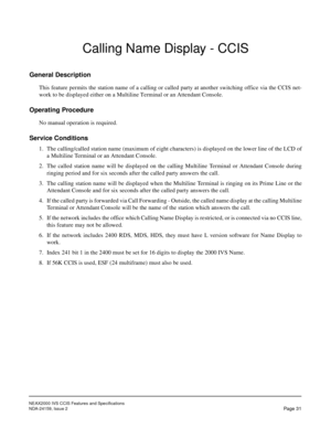 Page 41NEAX2000 IVS CCIS Features and Specifications
NDA-24159, Issue 2
Page 31
Calling Name Display - CCIS
General Description
This feature permits the station name of a calling or called party at another switching office via the CCIS net-
work to be displayed either on a Multiline Terminal or an Attendant Console.
Operating Procedure
No manual operation is required.
Service Conditions
1. The calling/called station name (maximum of eight characters) is displayed on the lower line of the LCD of
a Multiline...