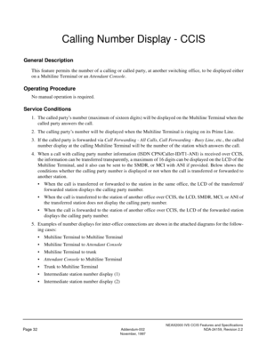 Page 42NEAX2000 IVS CCIS Features and Specifications
Page 32Addendum-002 NDA-24159, Revision 2.2
November, 1997
Calling Number Display - CCIS
General Description
This feature permits the number of a calling or called party, at another switching office, to be displayed either
on a Multiline Terminal or an Attendant Console.
Operating Procedure
No manual operation is required.
Service Conditions
1. The called party’s number (maximum of sixteen digits) will be displayed on the Multiline Terminal when the
called...