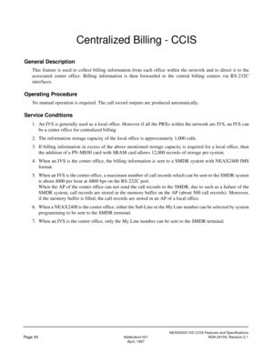 Page 50NEAX2000 IVS CCIS Features and Specifications
Page 40Addendum-001 NDA-24159, Revision 2.1
April, 1997
Centralized Billing - CCIS
General Description
This feature is used to collect billing information from each office within the network and to direct it to the
associated center office. Billing information is then forwarded to the central billing centers via RS-232C
interfaces.
Operating Procedure
No manual operation is required. The call record outputs are produced automatically.
Service Conditions
1. An...