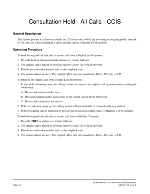 Page 55NEAX2000 IVS CCIS Features and Specifications
Page 44NDA-24159, Issue 2
Consultation Hold - All Calls - CCIS
General Description
This feature permits a station user, within the CCIS network, to hold any incoming or outgoing public network
or Tie Line call while originating a call to another station within the CCIS network.
Operating Procedure
To hold the original call and place a second call from a Single-Line Telephone:
1. Press the hookswitch momentarily and receive feature dial tone.
2. The original...