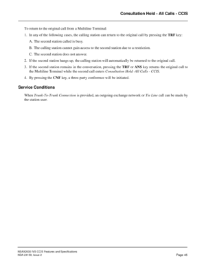 Page 56NEAX2000 IVS CCIS Features and Specifications
NDA-24159, Issue 2
Page 45
Consultation Hold - All Calls - CCIS
To return to the original call from a Multiline Terminal:
1. In any of the following cases, the calling station can return to the original call by pressing the TRF key:
A. The second station called is busy.
B. The calling station cannot gain access to the second station due to a restriction.
C. The second station does not answer.
2. If the second station hangs up, the calling station will...