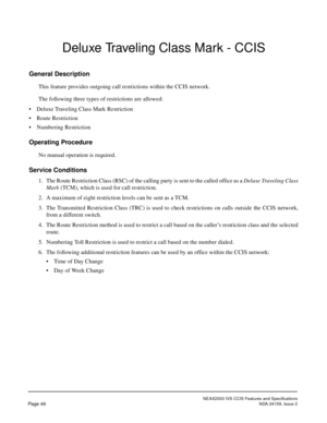 Page 57NEAX2000 IVS CCIS Features and Specifications
Page 46NDA-24159, Issue 2
Deluxe Traveling Class Mark - CCIS
General Description
This feature provides outgoing call restrictions within the CCIS network.
The following three types of restrictions are allowed:
• Deluxe Traveling Class Mark Restriction
• Route Restriction
• Numbering Restriction
Operating Procedure
No manual operation is required.
Service Conditions
1. The Route Restriction Class (RSC) of the calling party is sent to the called office as a...