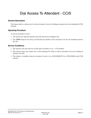 Page 58NEAX2000 IVS CCIS Features and Specifications
NDA-24159, Revision 2.3 Addendum-003
Page 47July, 1998
Dial Access To Attendant - CCIS
General Description
This feature allows a station user to call an Attendant Console by dialing an operator call code through the CCIS
network.
Operating Procedure
To call an Attendant Console:
1. The station user dials the operator call code and receives ringback tone.
2. The AT N D
  lamp for Incoming Call Identification flashes on the Attendant Console; the Attendant...