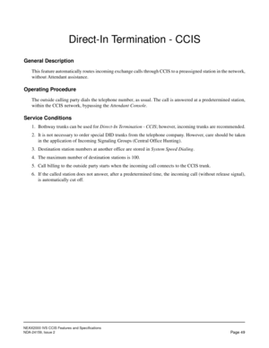 Page 60NEAX2000 IVS CCIS Features and Specifications
NDA-24159, Issue 2
Page 49
Direct-In Termination - CCIS
General Description
This feature automatically routes incoming exchange calls through CCIS to a preassigned station in the network,
without Attendant assistance.
Operating Procedure
The outside calling party dials the telephone number, as usual. The call is answered at a predetermined station,
within the CCIS network, bypassing the Attendant Console.
Service Conditions
1. Bothway trunks can be used for...