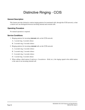Page 61NEAX2000 IVS CCIS Features and Specifications
Page 50NDA-24159, Issue 2
Distinctive Ringing - CCIS
General Description
This feature provides distinctive station ringing patterns for terminated calls, through the CCIS network, so that
a station user can distinguish between incoming internal and external calls.
Operating Procedure
No manual operation is required.
Service Conditions
1. Ringing patterns for incoming internal calls on the CCIS network:
A. 1 second ring, 2 seconds silence
B. 2 seconds ring, 4...