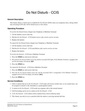 Page 62NEAX2000 IVS CCIS Features and Specifications
NDA-24159, Issue 2
Page 51
Do Not Disturb - CCIS
General Description
This feature allows a station user to establish Do Not Disturb (DND) status on a temporary basis, during which
time incoming CCIS calls will be denied access to the station.
Operating Procedure
To set Do Not Disturb from a Single-Line Telephone or Multiline Terminal:
1. Lift the handset; receive dial tone.
2. Dial the Do Not Disturb - CCIS feature access code; receive service set tone.
3....