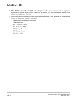 Page 63NEAX2000 IVS CCIS Features and Specifications
Page 52NDA-24159, Issue 2
Do Not Disturb - CCIS
6. When a Multiline Terminal is set to DND, calls to the primary and secondary extensions will not ring. Trunks
programmed to ring will not do so while DND is set, but flashing LED indications are still provided. DND
will not deny an Executive Override.
7. If the Do Not Disturb feature access key is pressed while connected to a trunk or station, the following inter-
ruptions are denied until that call is...