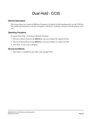 Page 64NEAX2000 IVS CCIS Features and Specifications
NDA-24159, Issue 2
Page 53
Dual Hold - CCIS
General Description
This feature allows two connected Multiline Terminals to be placed on hold simultaneously over the CCIS link.
This enables the held parties to answer or originate a call from a secondary extension or the idle primary exten-
sion.
Operating Procedure
To operate Dual Hold - CCIS from a Multiline Terminal:
1. The user at Station A presses the HOLD key; the user at Station B is placed on hold.
2. The...